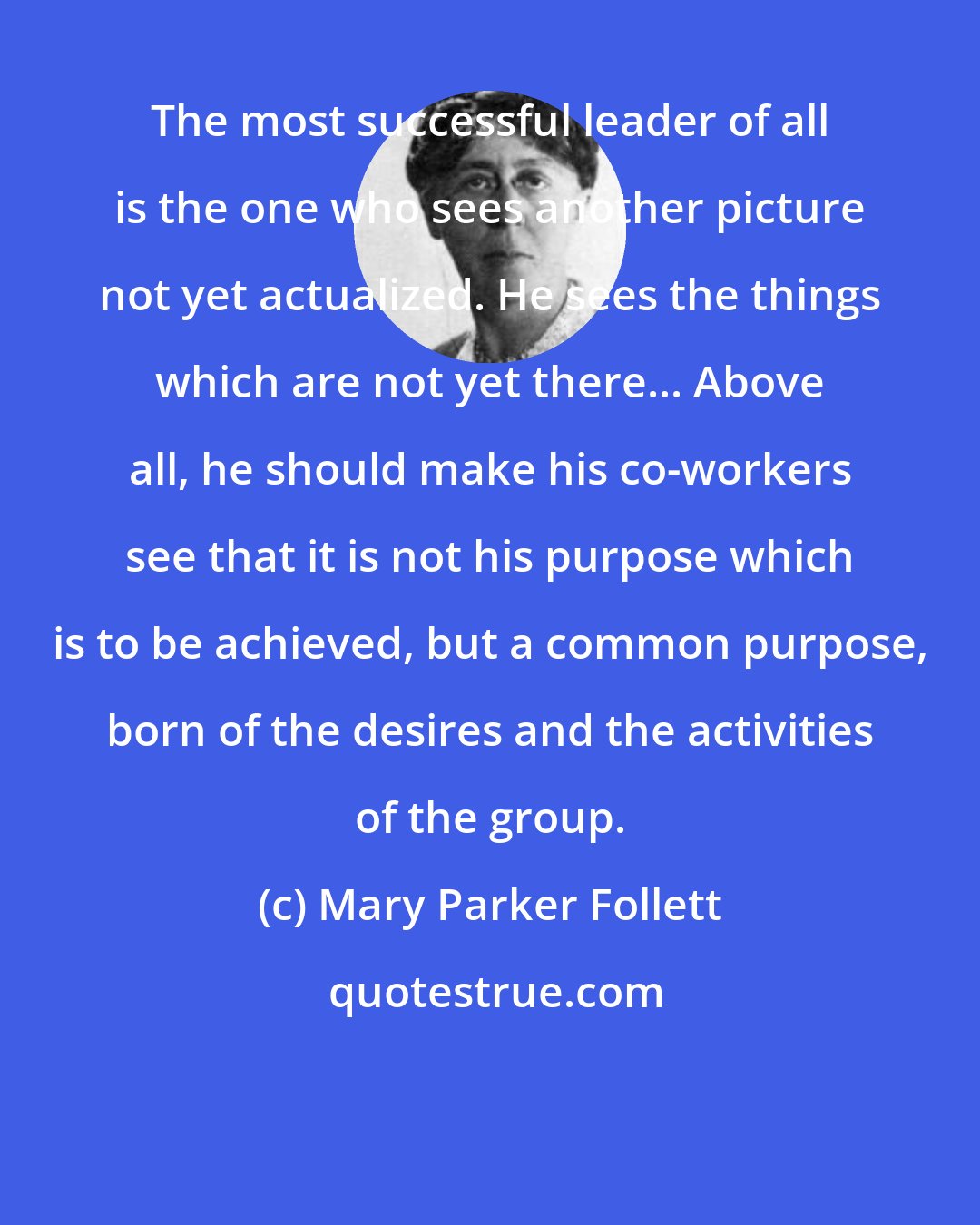 Mary Parker Follett: The most successful leader of all is the one who sees another picture not yet actualized. He sees the things which are not yet there... Above all, he should make his co-workers see that it is not his purpose which is to be achieved, but a common purpose, born of the desires and the activities of the group.