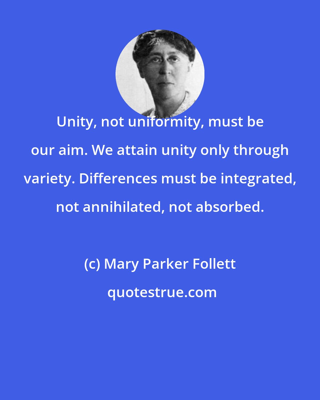 Mary Parker Follett: Unity, not uniformity, must be our aim. We attain unity only through variety. Differences must be integrated, not annihilated, not absorbed.