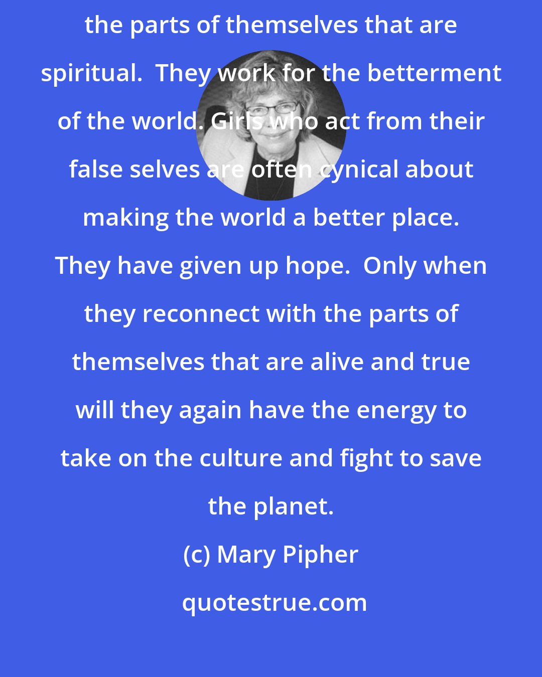 Mary Pipher: Girls who stay true to themselves manage to find some way to respect the parts of themselves that are spiritual.  They work for the betterment of the world. Girls who act from their false selves are often cynical about making the world a better place. They have given up hope.  Only when they reconnect with the parts of themselves that are alive and true will they again have the energy to take on the culture and fight to save the planet.