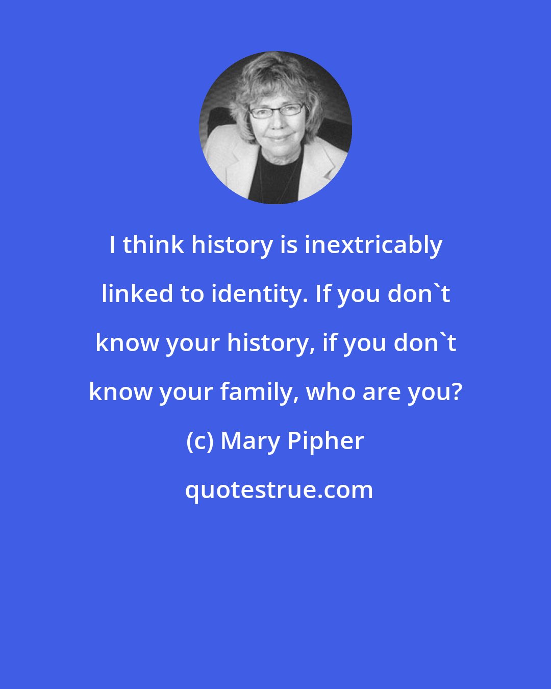 Mary Pipher: I think history is inextricably linked to identity. If you don't know your history, if you don't know your family, who are you?