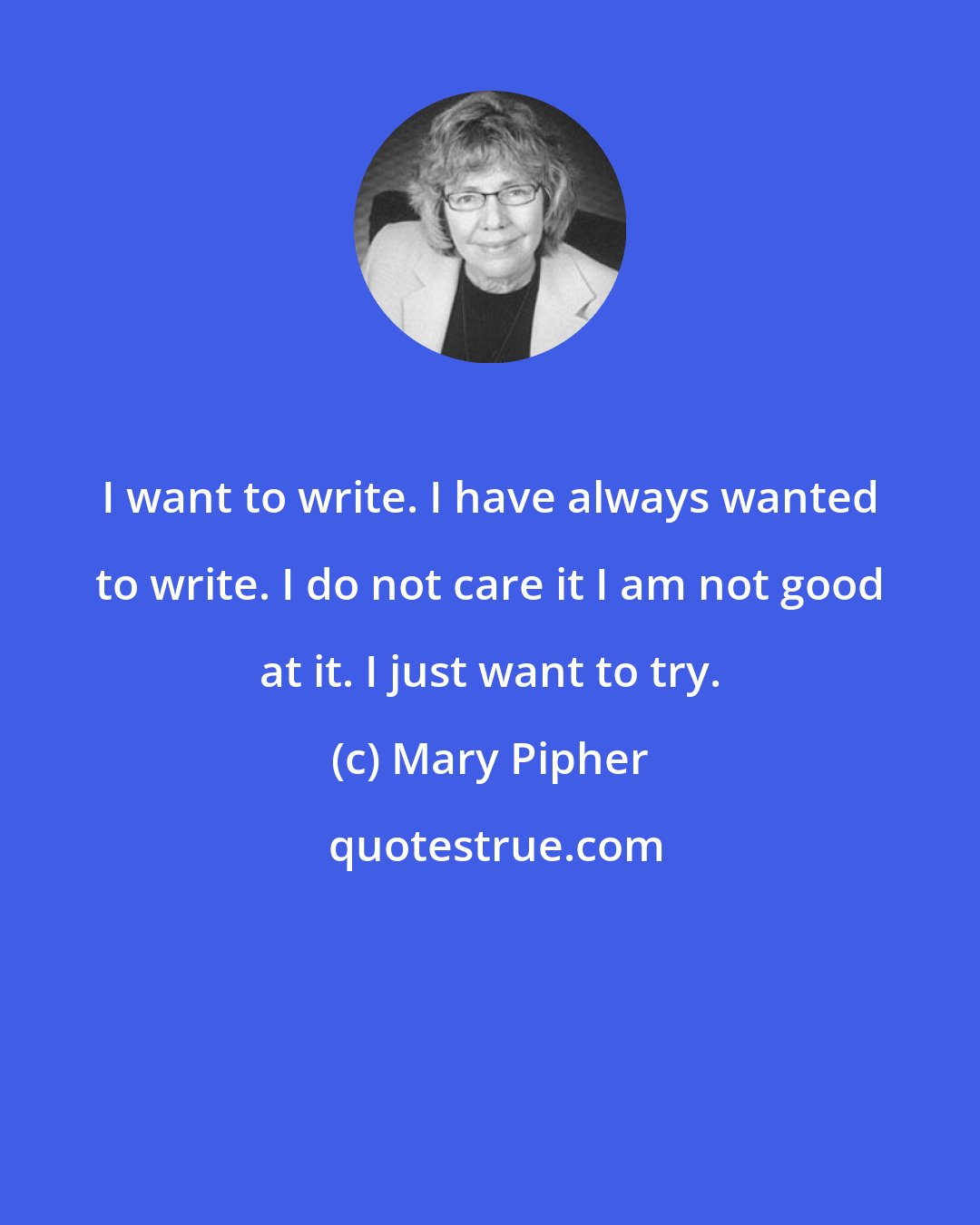 Mary Pipher: I want to write. I have always wanted to write. I do not care it I am not good at it. I just want to try.