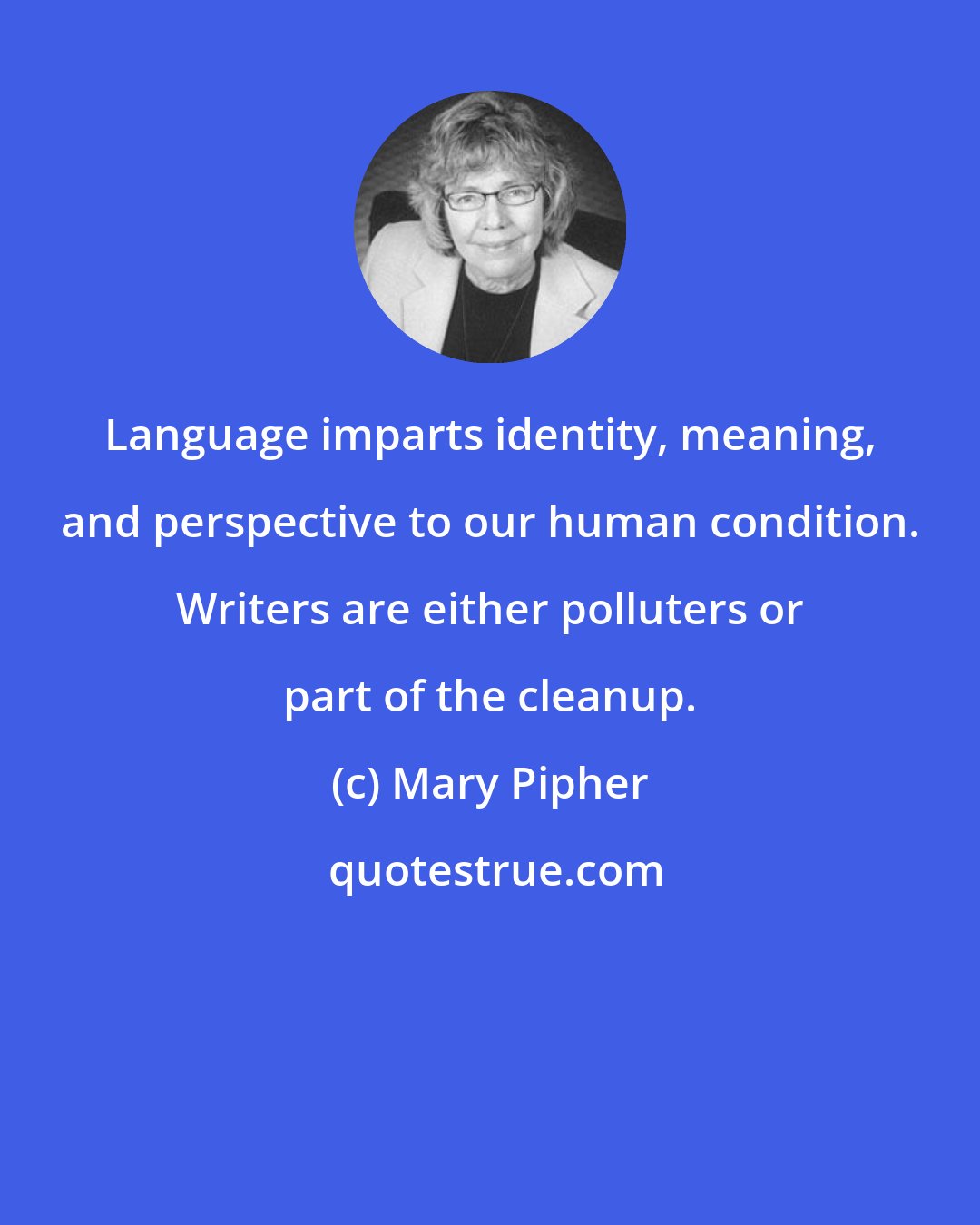 Mary Pipher: Language imparts identity, meaning, and perspective to our human condition. Writers are either polluters or part of the cleanup.