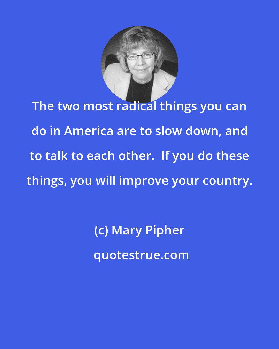 Mary Pipher: The two most radical things you can do in America are to slow down, and to talk to each other.  If you do these things, you will improve your country.