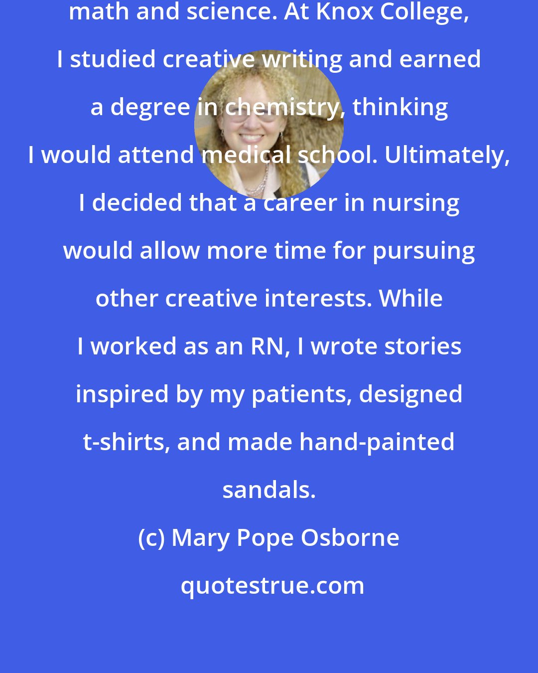 Mary Pope Osborne: hough I was creative, I also liked math and science. At Knox College, I studied creative writing and earned a degree in chemistry, thinking I would attend medical school. Ultimately, I decided that a career in nursing would allow more time for pursuing other creative interests. While I worked as an RN, I wrote stories inspired by my patients, designed t-shirts, and made hand-painted sandals.