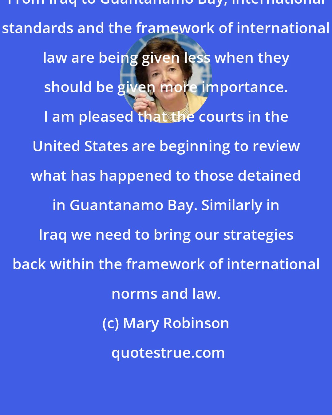 Mary Robinson: From Iraq to Guantanamo Bay, international standards and the framework of international law are being given less when they should be given more importance. I am pleased that the courts in the United States are beginning to review what has happened to those detained in Guantanamo Bay. Similarly in Iraq we need to bring our strategies back within the framework of international norms and law.