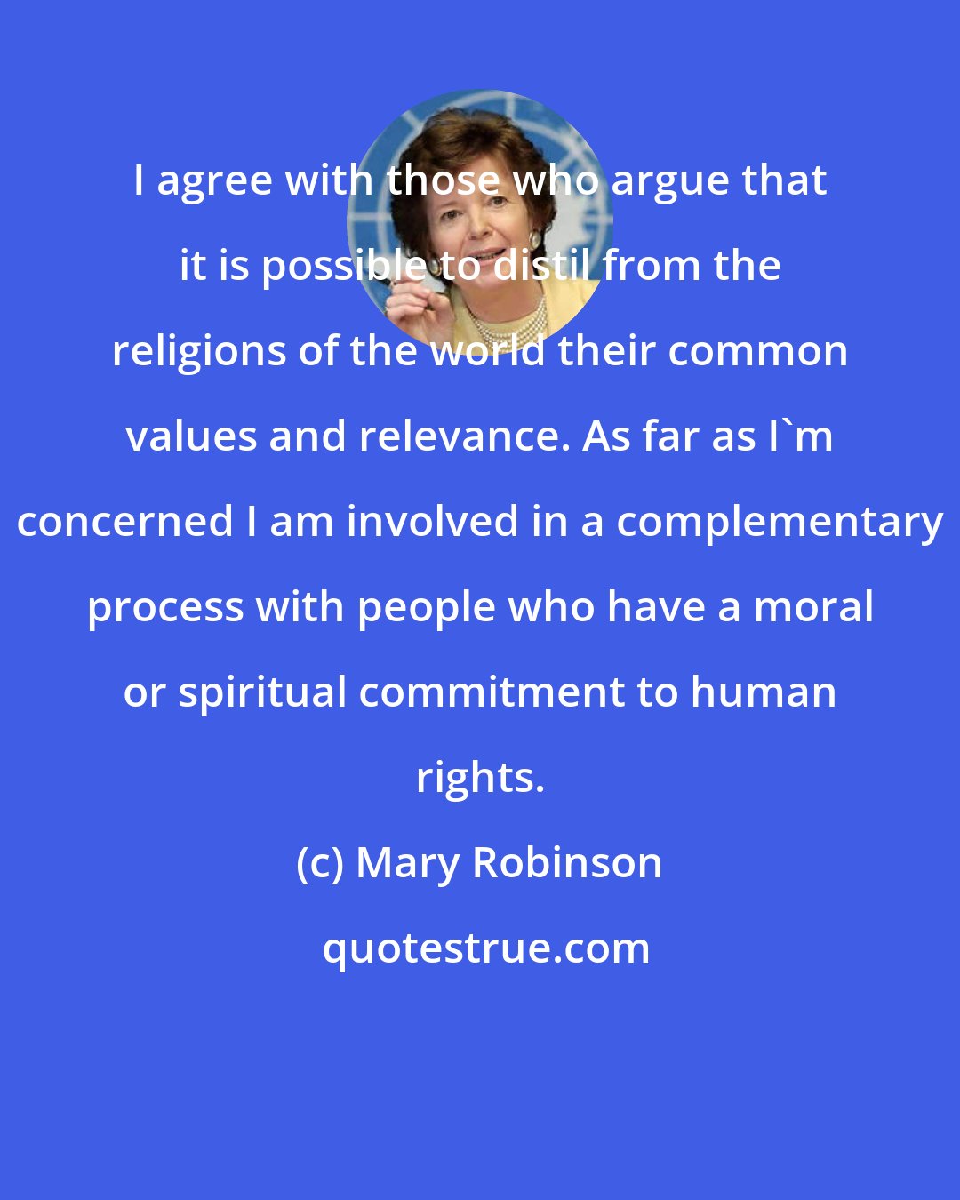Mary Robinson: I agree with those who argue that it is possible to distil from the religions of the world their common values and relevance. As far as I'm concerned I am involved in a complementary process with people who have a moral or spiritual commitment to human rights.