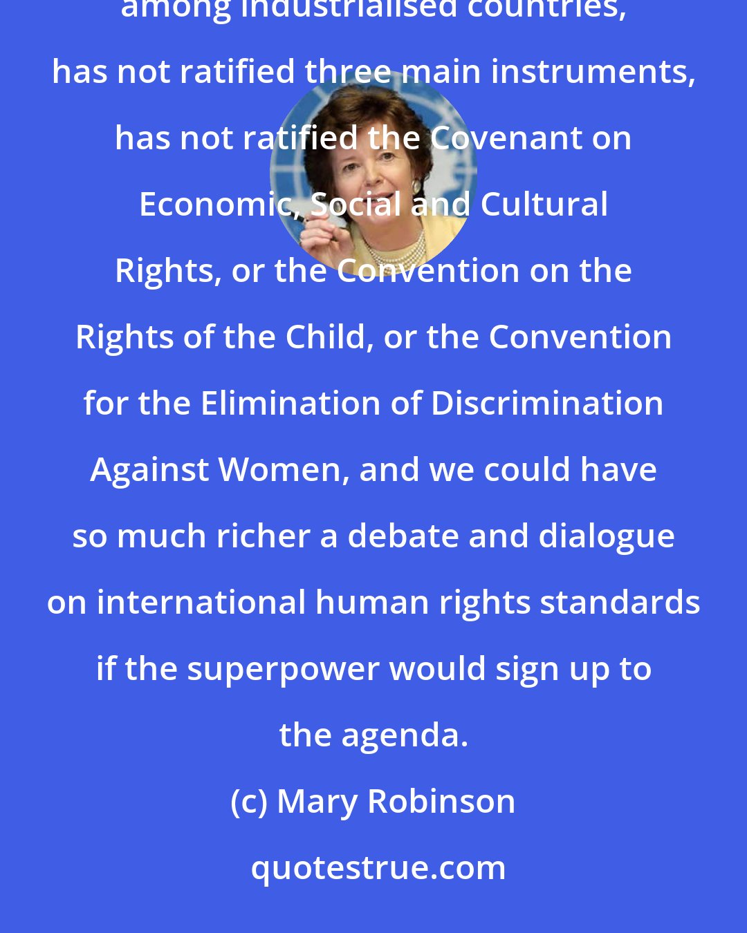 Mary Robinson: It is a great problem for the true international agenda of human rights that the United States, uniquely among industrialised countries, has not ratified three main instruments, has not ratified the Covenant on Economic, Social and Cultural Rights, or the Convention on the Rights of the Child, or the Convention for the Elimination of Discrimination Against Women, and we could have so much richer a debate and dialogue on international human rights standards if the superpower would sign up to the agenda.