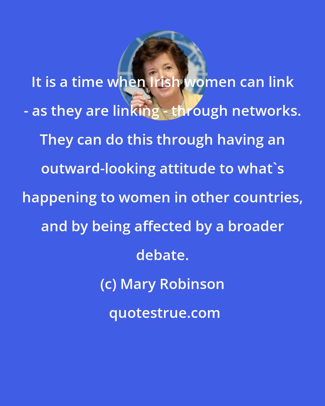 Mary Robinson: It is a time when Irish women can link - as they are linking - through networks. They can do this through having an outward-looking attitude to what's happening to women in other countries, and by being affected by a broader debate.