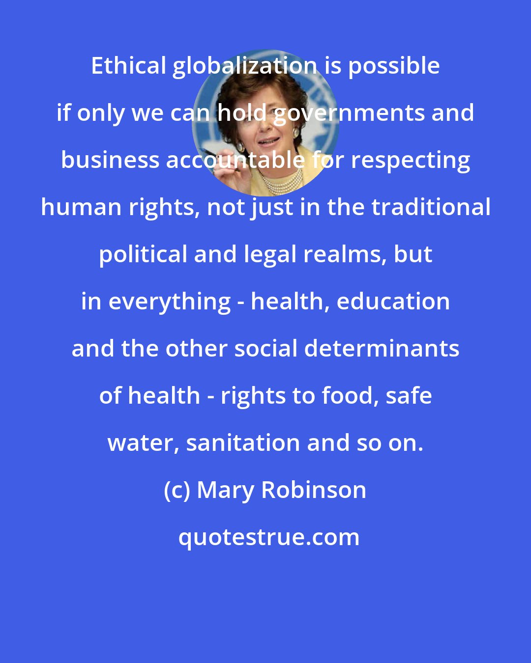 Mary Robinson: Ethical globalization is possible if only we can hold governments and business accountable for respecting human rights, not just in the traditional political and legal realms, but in everything - health, education and the other social determinants of health - rights to food, safe water, sanitation and so on.