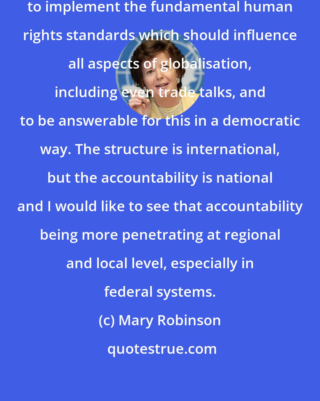 Mary Robinson: It remains the task of governments to implement the fundamental human rights standards which should influence all aspects of globalisation, including even trade talks, and to be answerable for this in a democratic way. The structure is international, but the accountability is national and I would like to see that accountability being more penetrating at regional and local level, especially in federal systems.