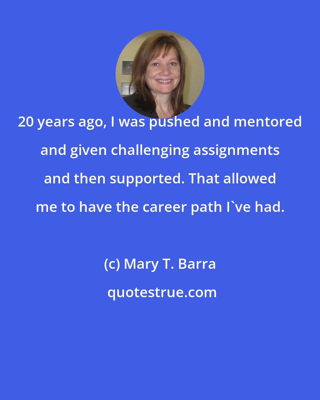 Mary T. Barra: 20 years ago, I was pushed and mentored and given challenging assignments and then supported. That allowed me to have the career path I've had.
