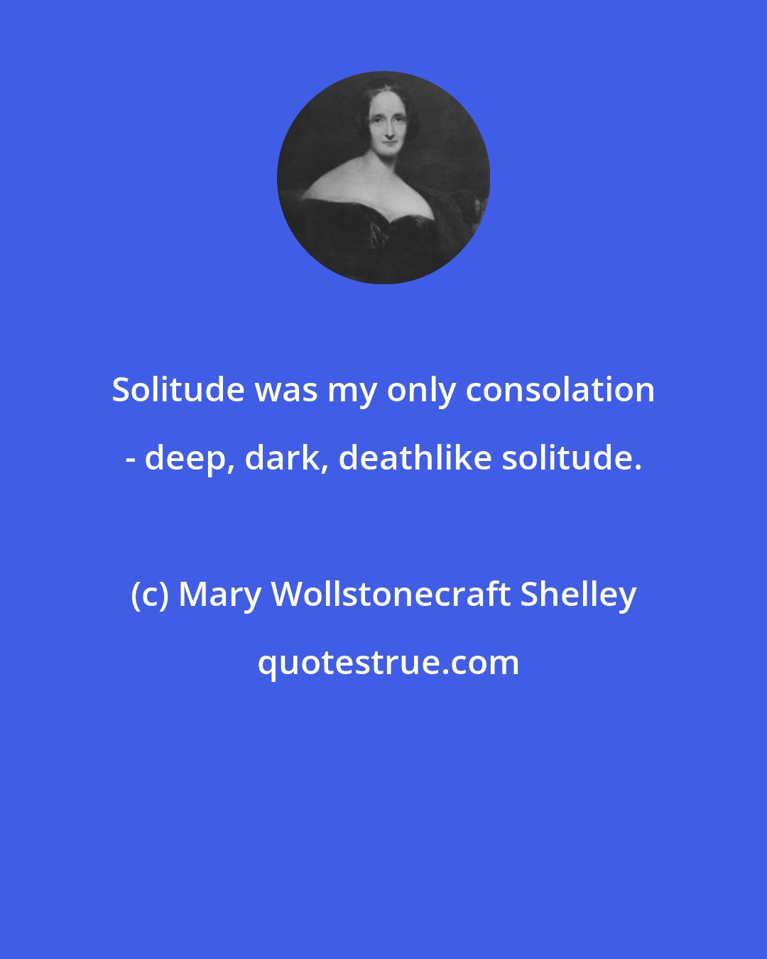 Mary Wollstonecraft Shelley: Solitude was my only consolation - deep, dark, deathlike solitude.