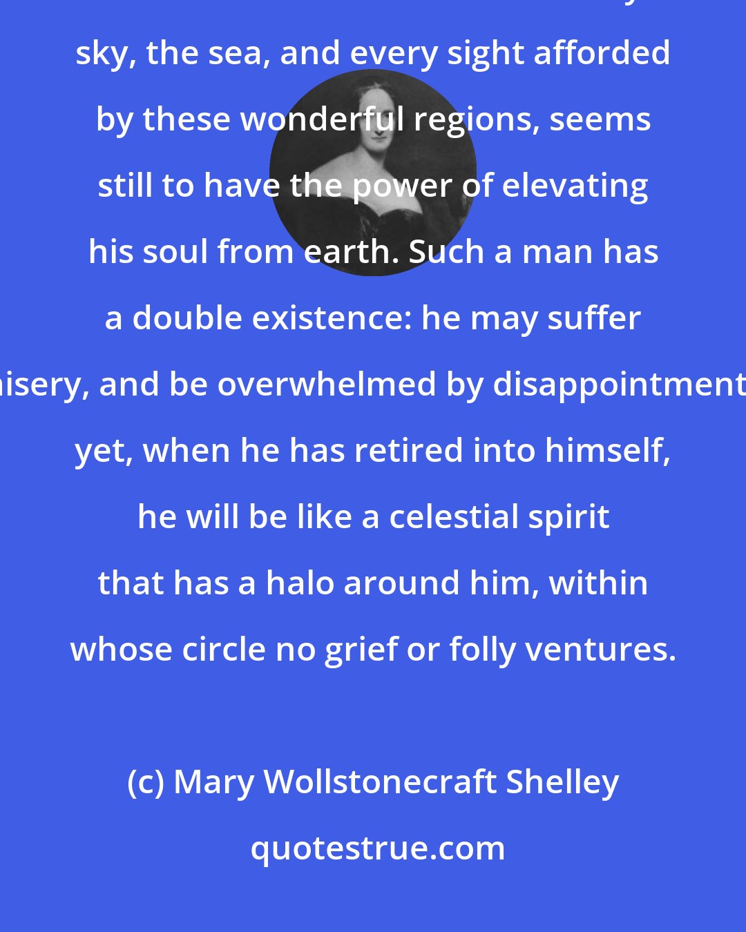 Mary Wollstonecraft Shelley: Even broken in spirit as he is, no one can feel more deeply than he does the beauties of nature. The starry sky, the sea, and every sight afforded by these wonderful regions, seems still to have the power of elevating his soul from earth. Such a man has a double existence: he may suffer misery, and be overwhelmed by disappointments; yet, when he has retired into himself, he will be like a celestial spirit that has a halo around him, within whose circle no grief or folly ventures.