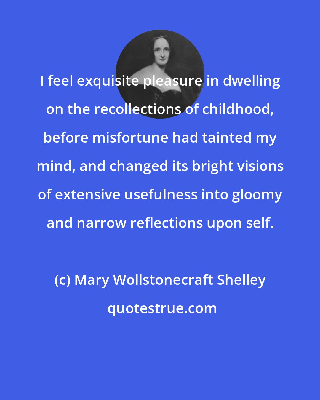 Mary Wollstonecraft Shelley: I feel exquisite pleasure in dwelling on the recollections of childhood, before misfortune had tainted my mind, and changed its bright visions of extensive usefulness into gloomy and narrow reflections upon self.