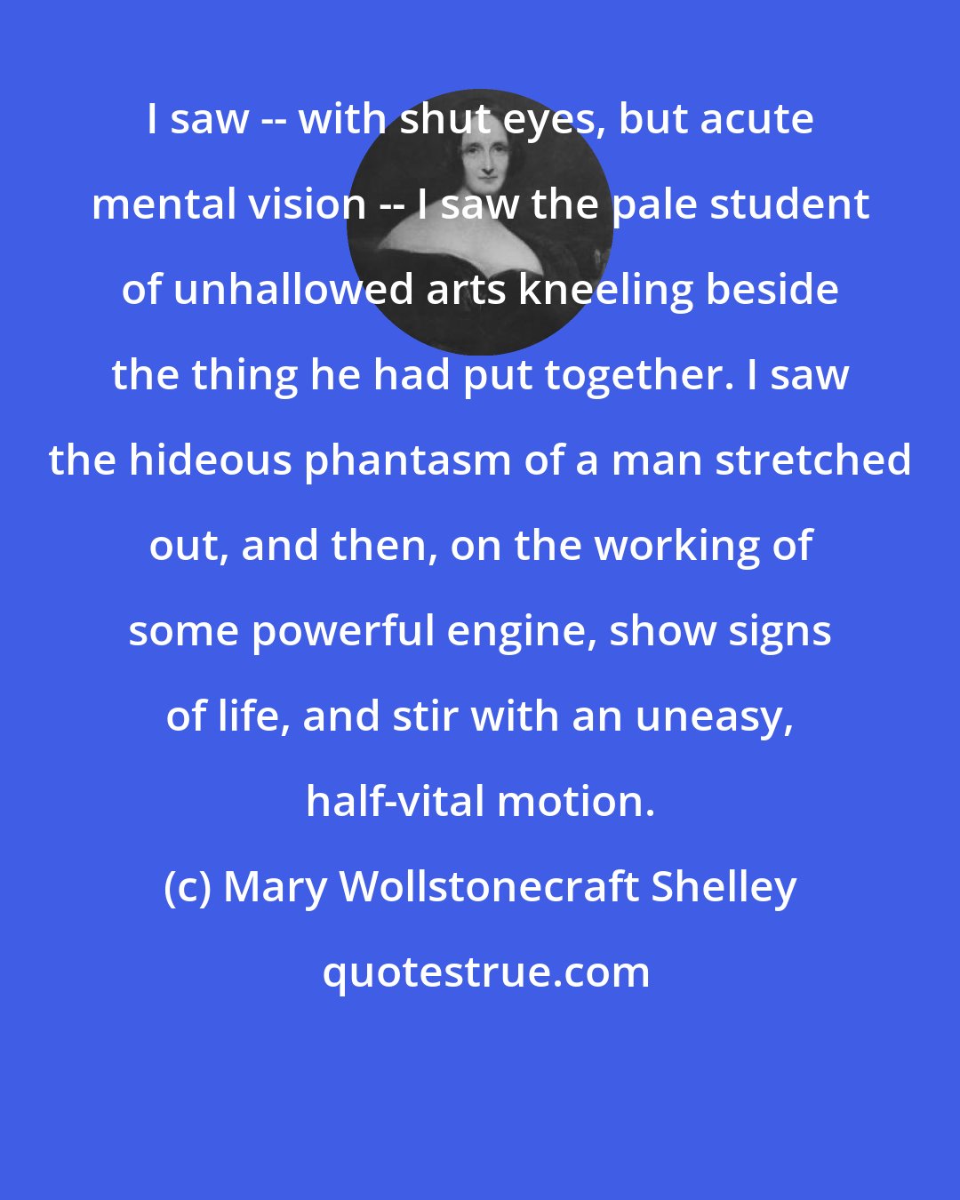 Mary Wollstonecraft Shelley: I saw -- with shut eyes, but acute mental vision -- I saw the pale student of unhallowed arts kneeling beside the thing he had put together. I saw the hideous phantasm of a man stretched out, and then, on the working of some powerful engine, show signs of life, and stir with an uneasy, half-vital motion.
