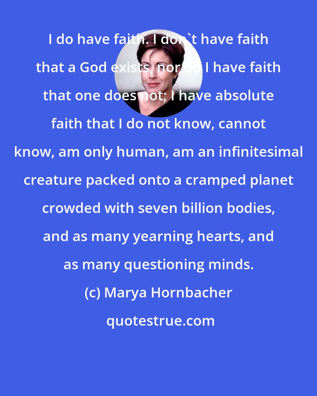 Marya Hornbacher: I do have faith. I don't have faith that a God exists, nor do I have faith that one does not; I have absolute faith that I do not know, cannot know, am only human, am an infinitesimal creature packed onto a cramped planet crowded with seven billion bodies, and as many yearning hearts, and as many questioning minds.