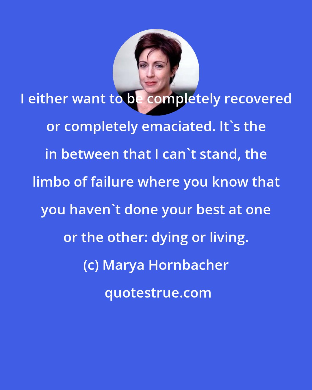 Marya Hornbacher: I either want to be completely recovered or completely emaciated. It's the in between that I can't stand, the limbo of failure where you know that you haven't done your best at one or the other: dying or living.