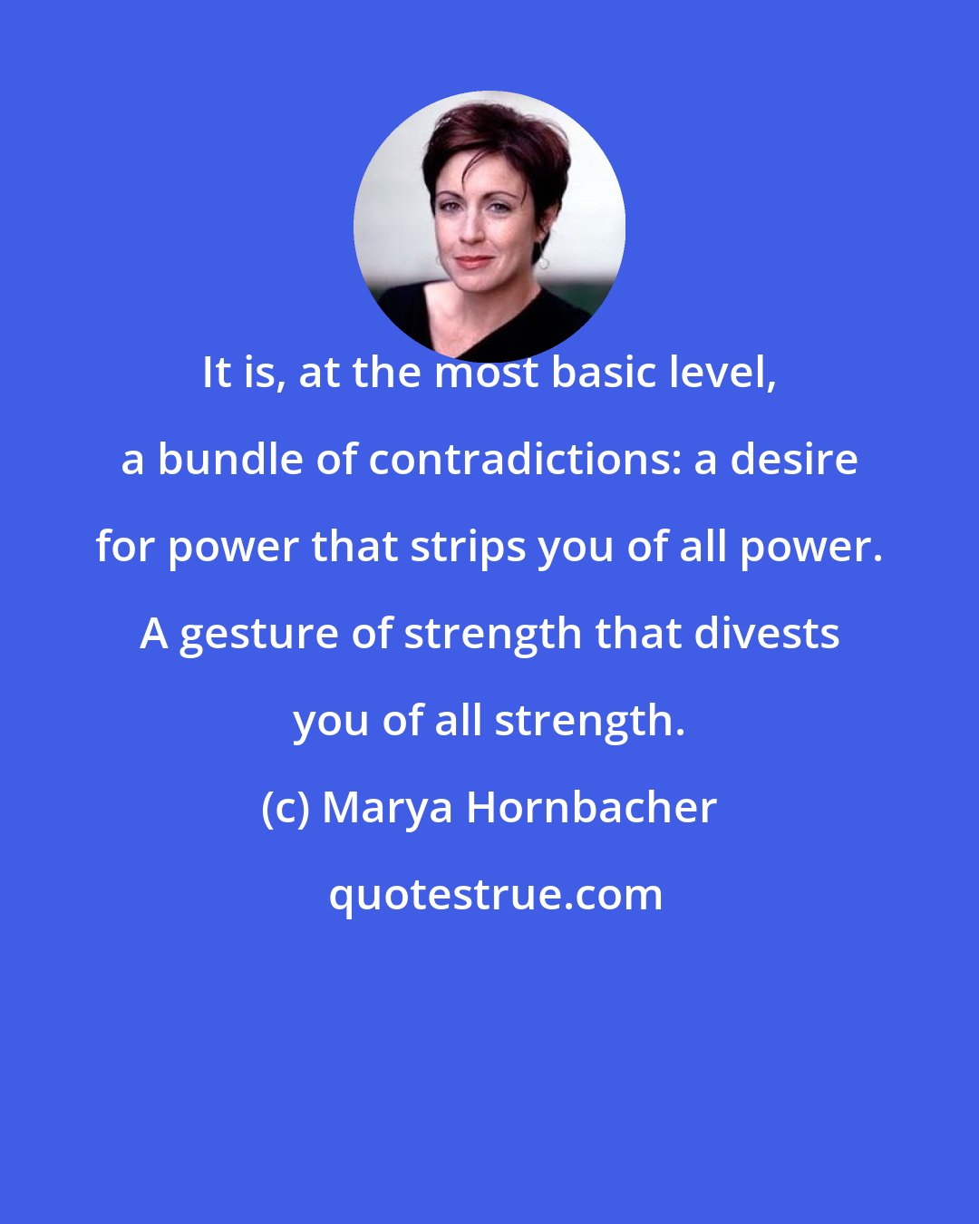 Marya Hornbacher: It is, at the most basic level, a bundle of contradictions: a desire for power that strips you of all power. A gesture of strength that divests you of all strength.
