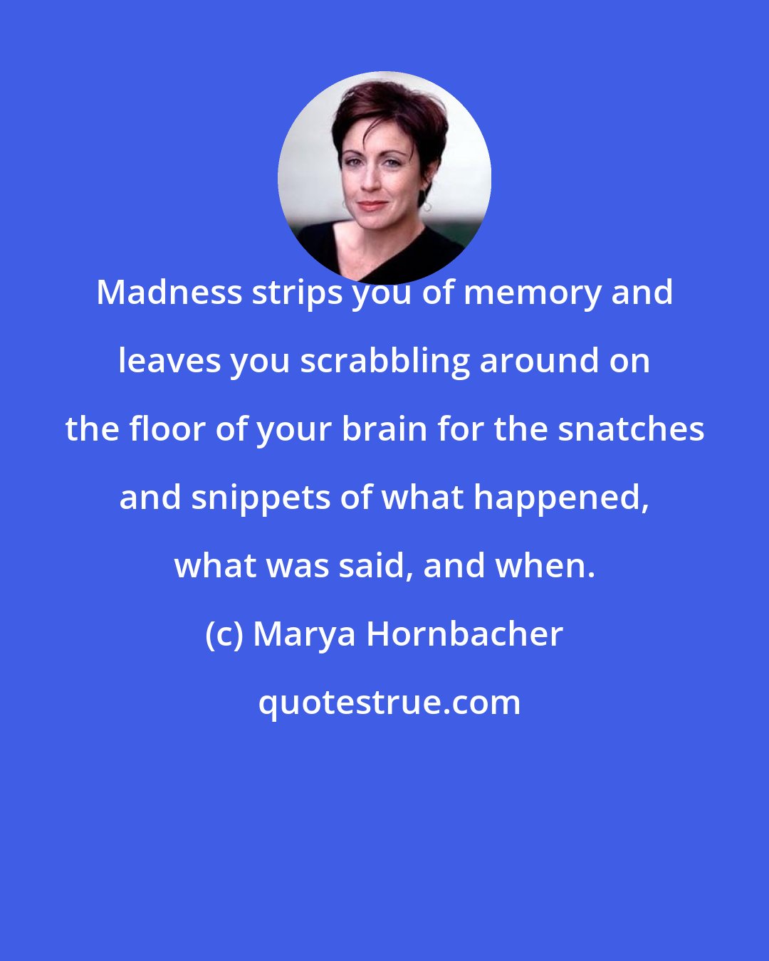 Marya Hornbacher: Madness strips you of memory and leaves you scrabbling around on the floor of your brain for the snatches and snippets of what happened, what was said, and when.