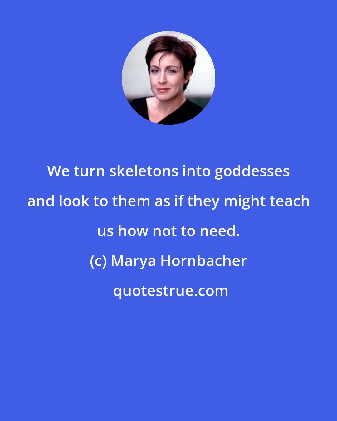 Marya Hornbacher: We turn skeletons into goddesses and look to them as if they might teach us how not to need.
