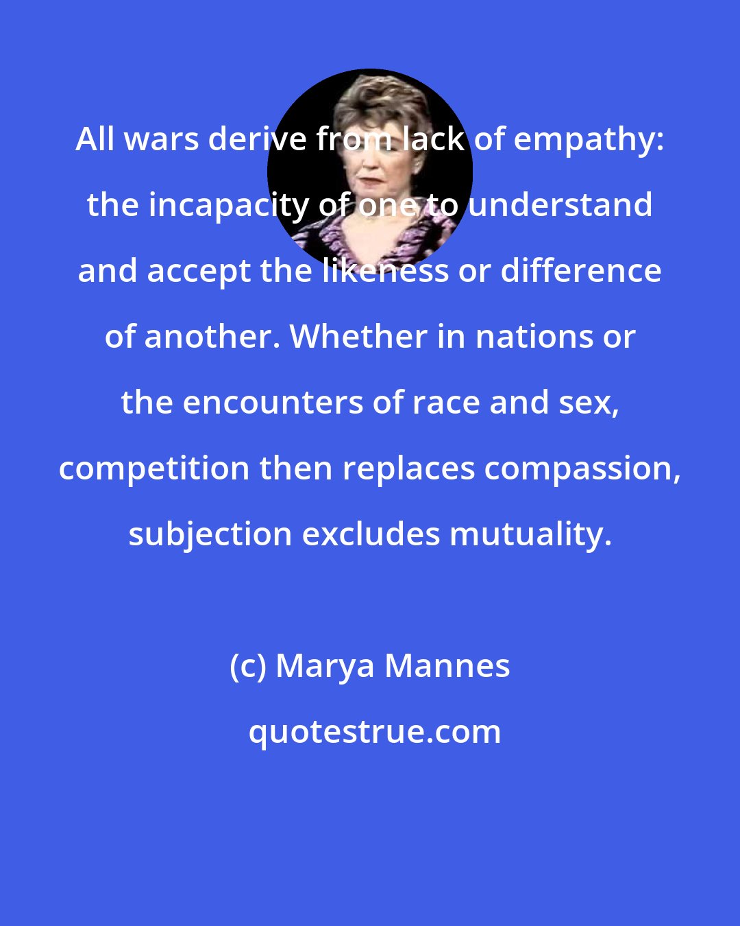 Marya Mannes: All wars derive from lack of empathy: the incapacity of one to understand and accept the likeness or difference of another. Whether in nations or the encounters of race and sex, competition then replaces compassion, subjection excludes mutuality.