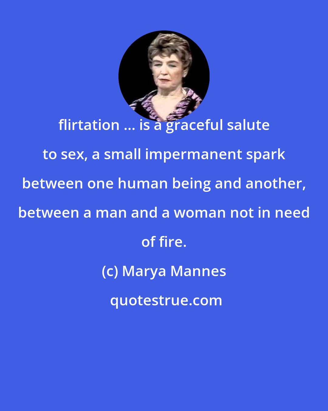 Marya Mannes: flirtation ... is a graceful salute to sex, a small impermanent spark between one human being and another, between a man and a woman not in need of fire.