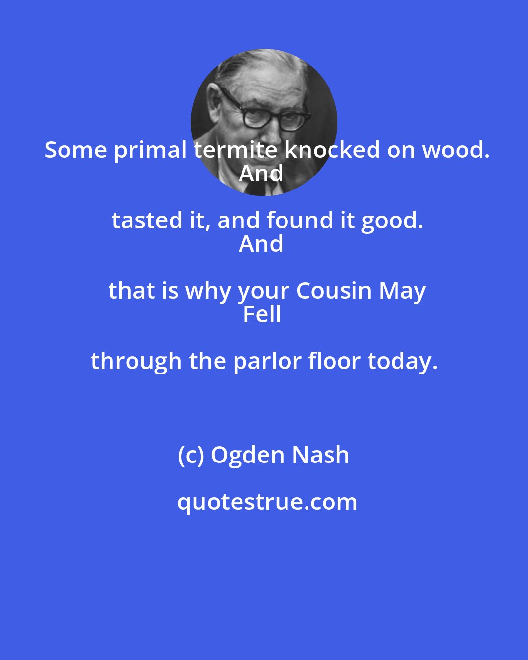 Ogden Nash: Some primal termite knocked on wood.
And tasted it, and found it good.
And that is why your Cousin May
Fell through the parlor floor today.