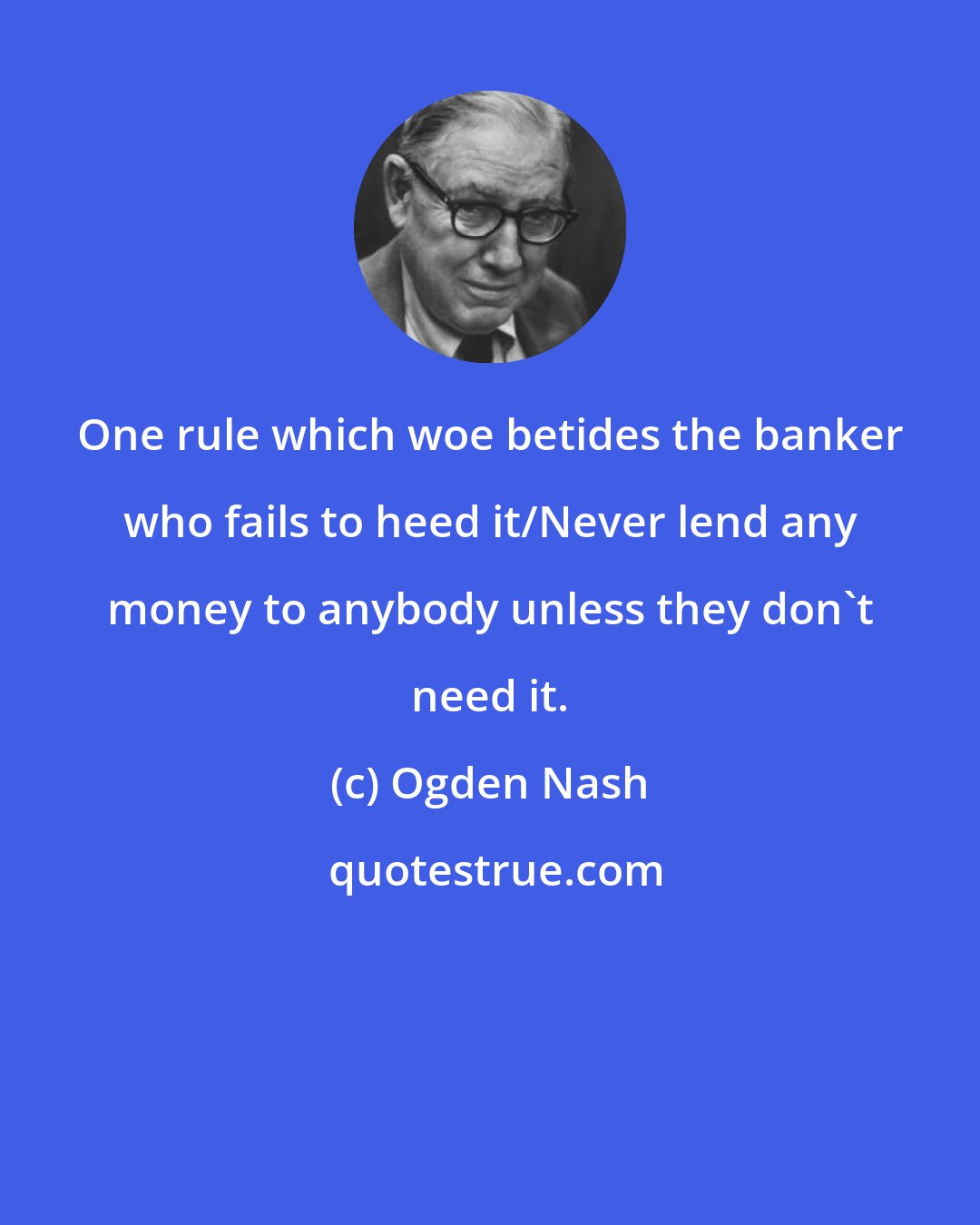 Ogden Nash: One rule which woe betides the banker who fails to heed it/Never lend any money to anybody unless they don't need it.
