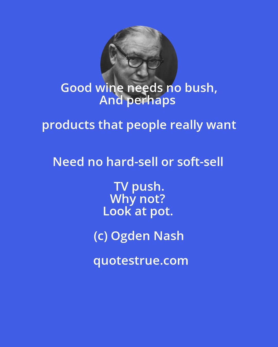 Ogden Nash: Good wine needs no bush, 
And perhaps products that people really want 
Need no hard-sell or soft-sell TV push. 
Why not? 
Look at pot.