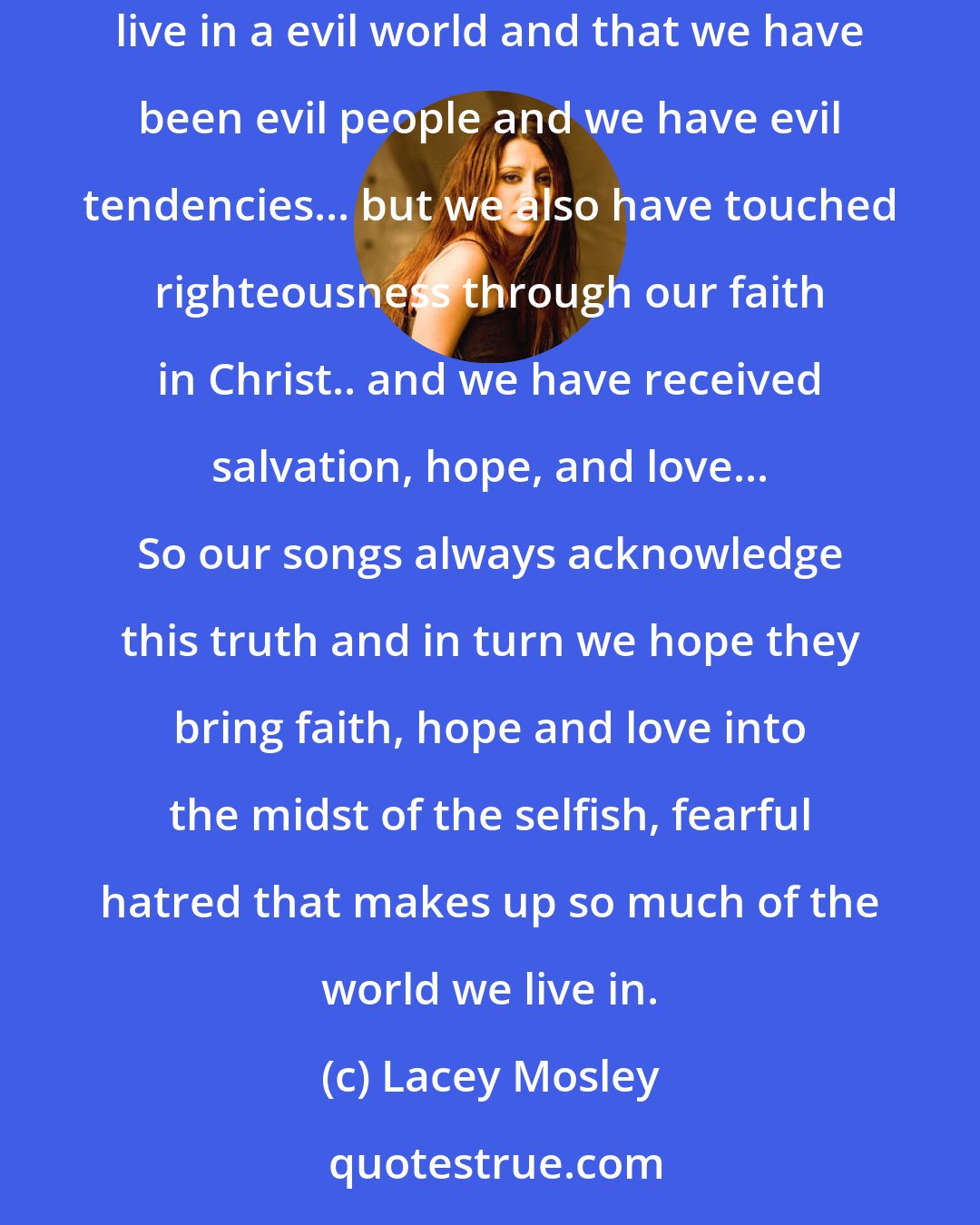 Lacey Mosley: Our music is honest. We are who we are... messed up, dysfunctional sinners that have been loved in spite of our hate. We don't deny that we live in a evil world and that we have been evil people and we have evil tendencies... but we also have touched righteousness through our faith in Christ.. and we have received salvation, hope, and love... So our songs always acknowledge this truth and in turn we hope they bring faith, hope and love into the midst of the selfish, fearful hatred that makes up so much of the world we live in.