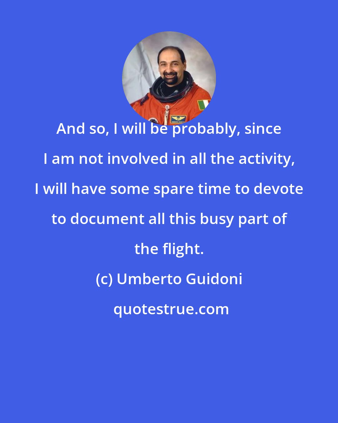Umberto Guidoni: And so, I will be probably, since I am not involved in all the activity, I will have some spare time to devote to document all this busy part of the flight.