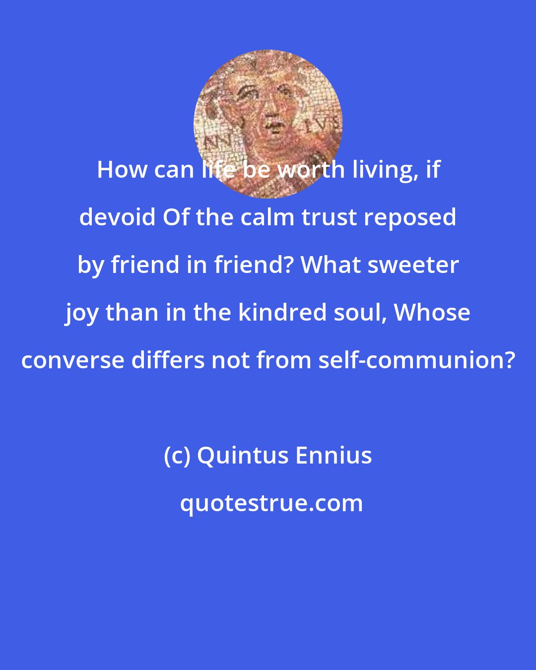 Quintus Ennius: How can life be worth living, if devoid Of the calm trust reposed by friend in friend? What sweeter joy than in the kindred soul, Whose converse differs not from self-communion?