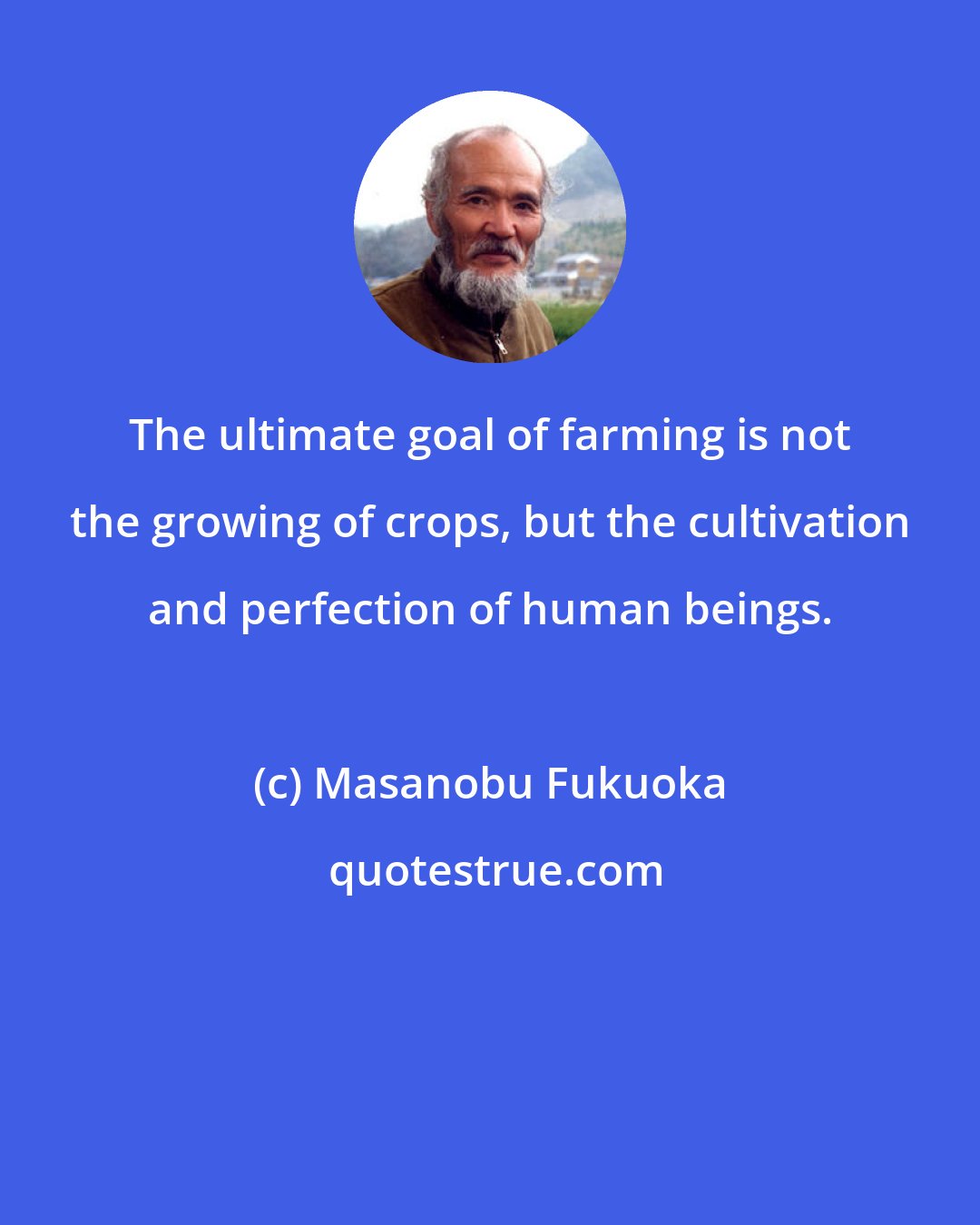 Masanobu Fukuoka: The ultimate goal of farming is not the growing of crops, but the cultivation and perfection of human beings.