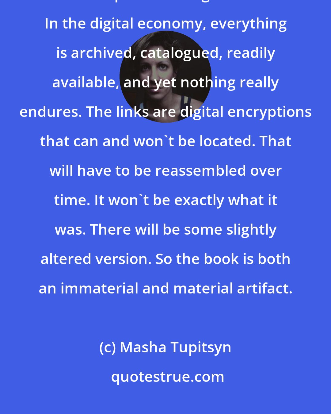 Masha Tupitsyn: The digital age is for me in many ways about temporal wounding. It's really messed up our ontological clocks. In the digital economy, everything is archived, catalogued, readily available, and yet nothing really endures. The links are digital encryptions that can and won't be located. That will have to be reassembled over time. It won't be exactly what it was. There will be some slightly altered version. So the book is both an immaterial and material artifact.