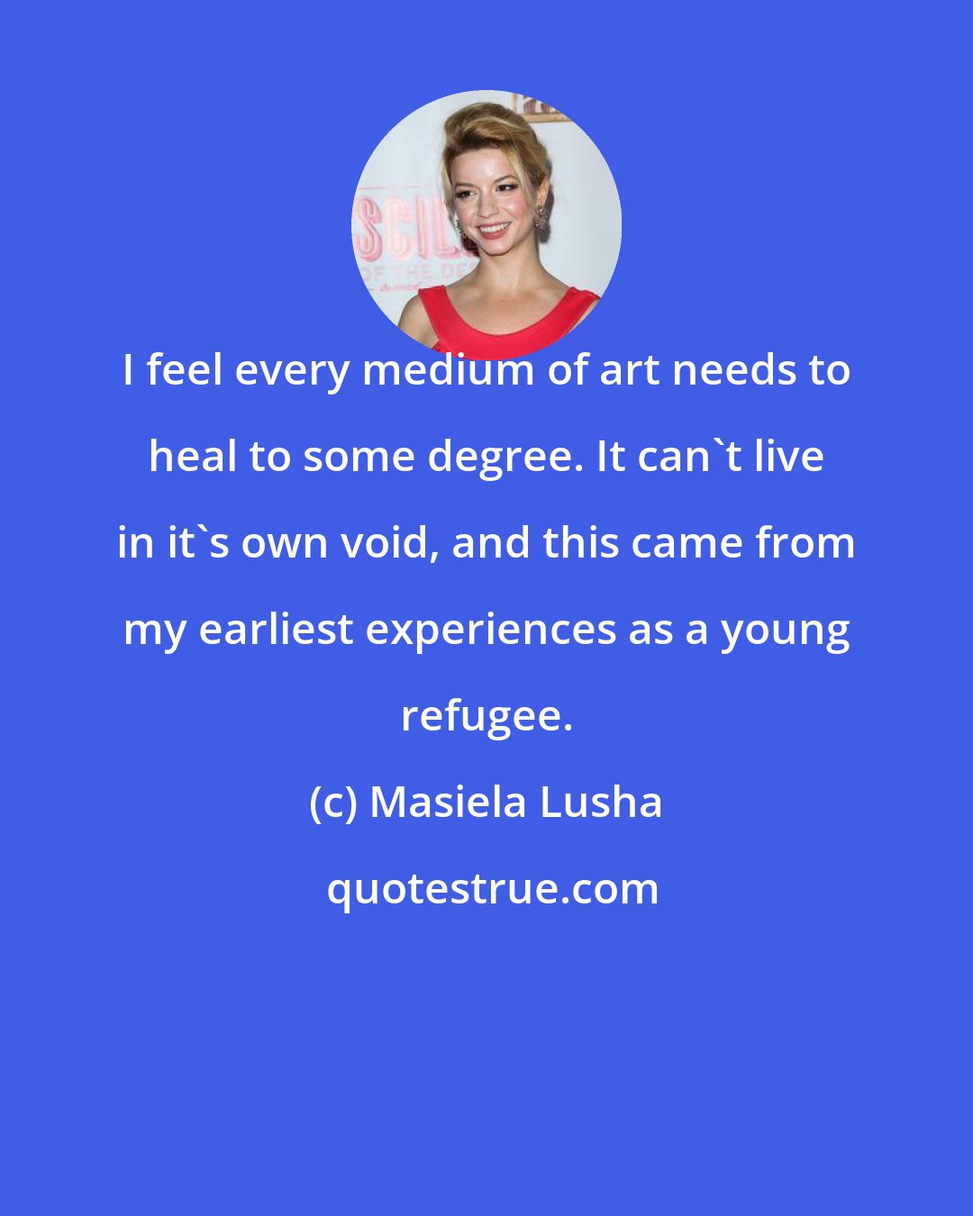 Masiela Lusha: I feel every medium of art needs to heal to some degree. It can't live in it's own void, and this came from my earliest experiences as a young refugee.