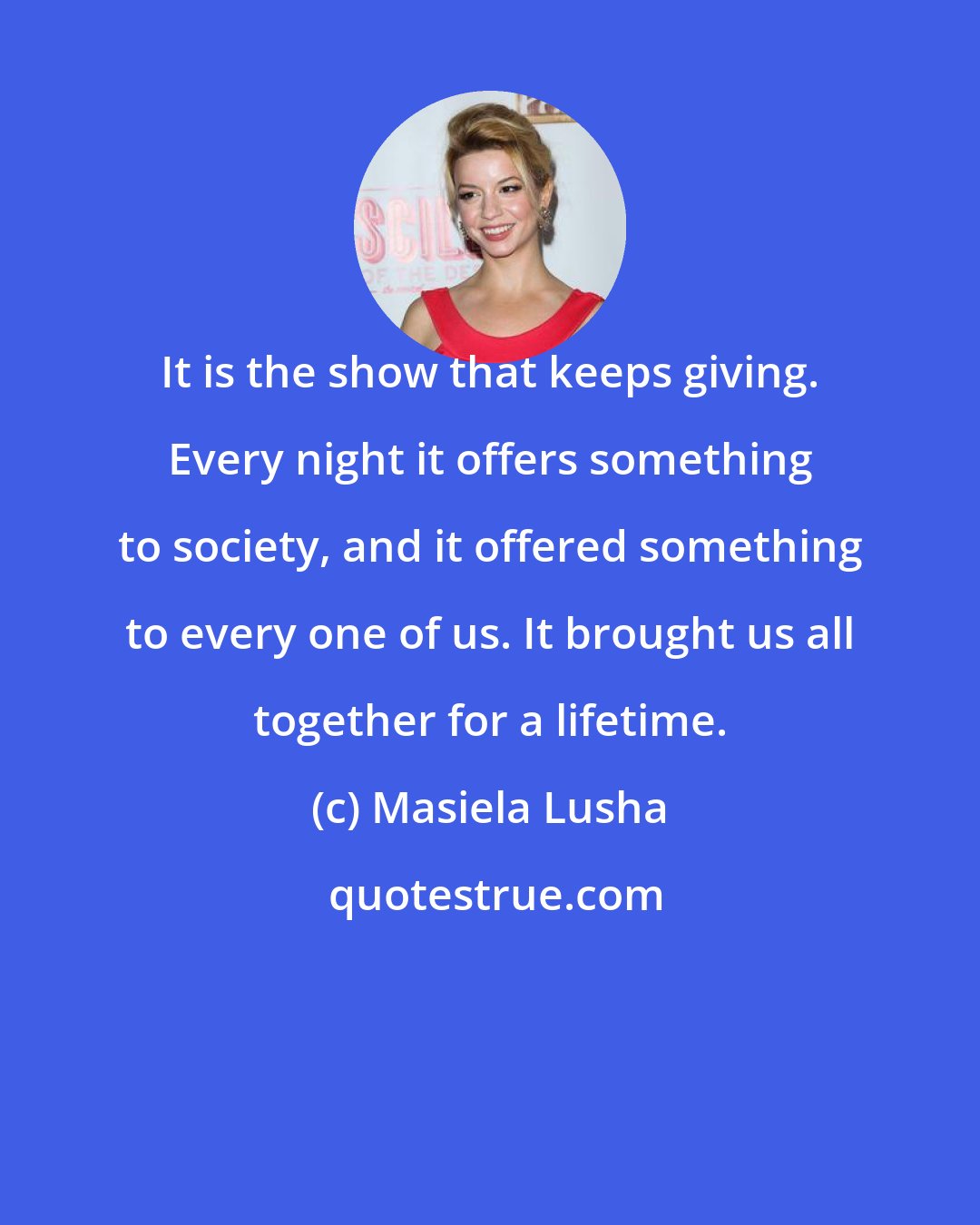 Masiela Lusha: It is the show that keeps giving. Every night it offers something to society, and it offered something to every one of us. It brought us all together for a lifetime.