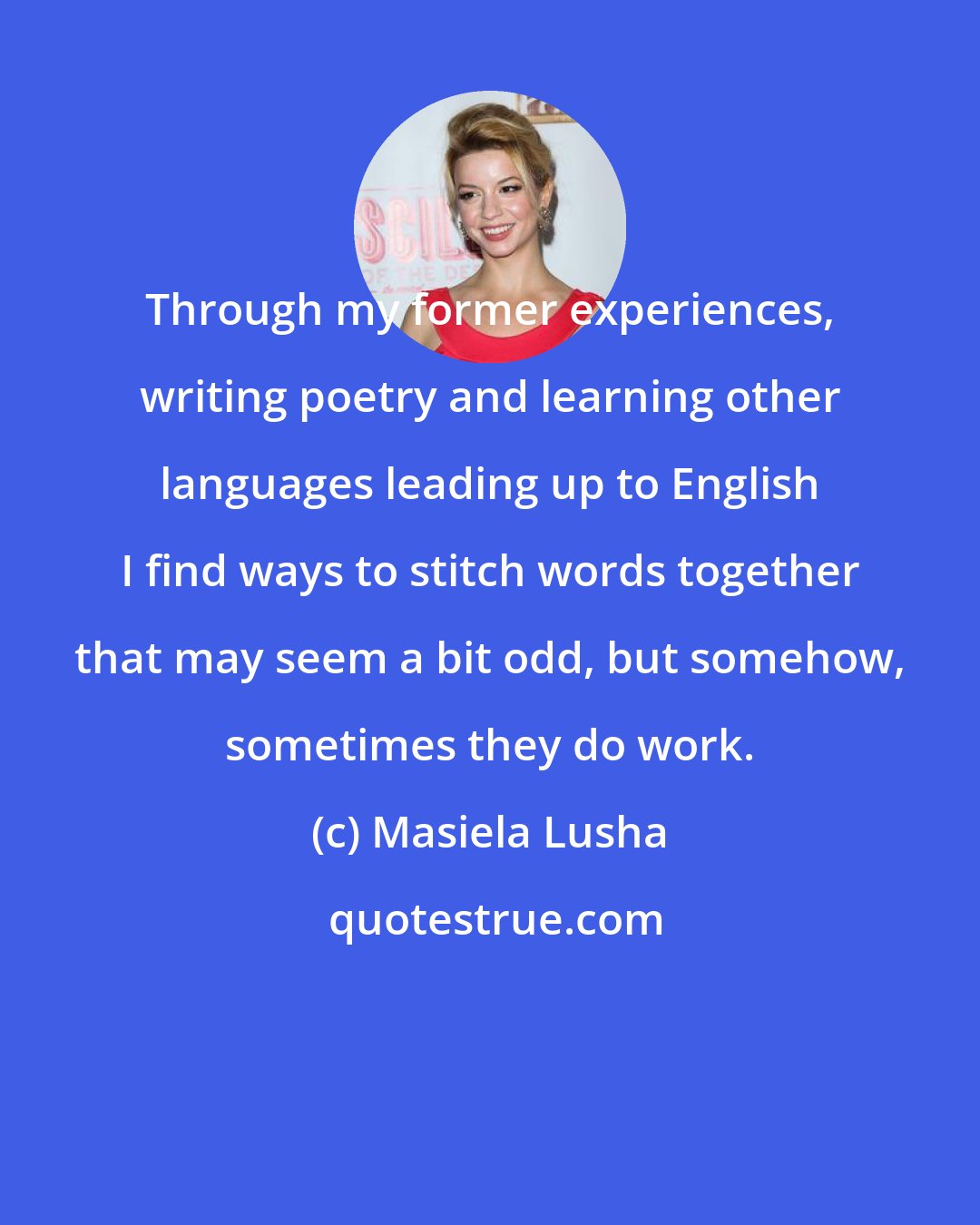 Masiela Lusha: Through my former experiences, writing poetry and learning other languages leading up to English I find ways to stitch words together that may seem a bit odd, but somehow, sometimes they do work.