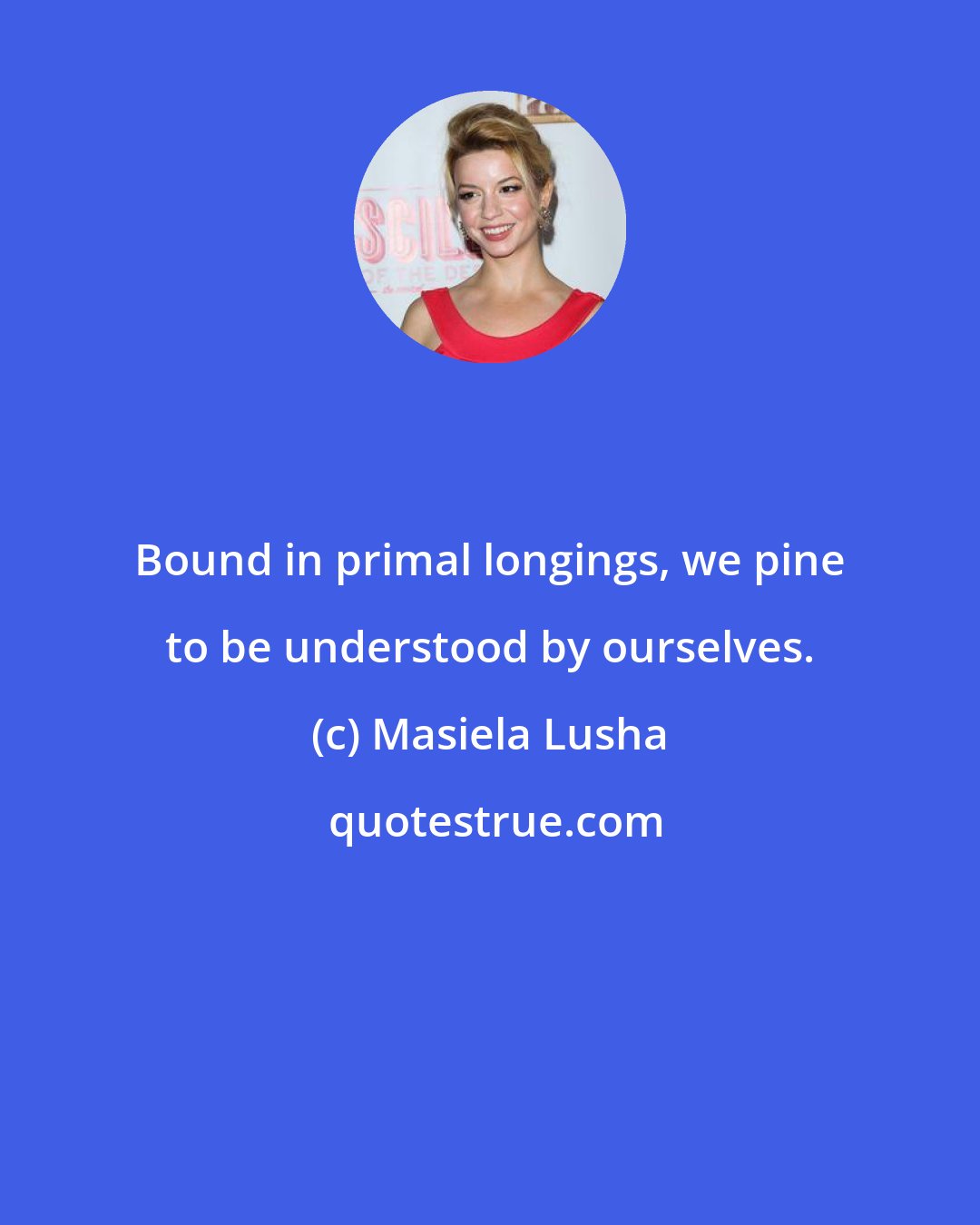 Masiela Lusha: Bound in primal longings, we pine to be understood by ourselves.