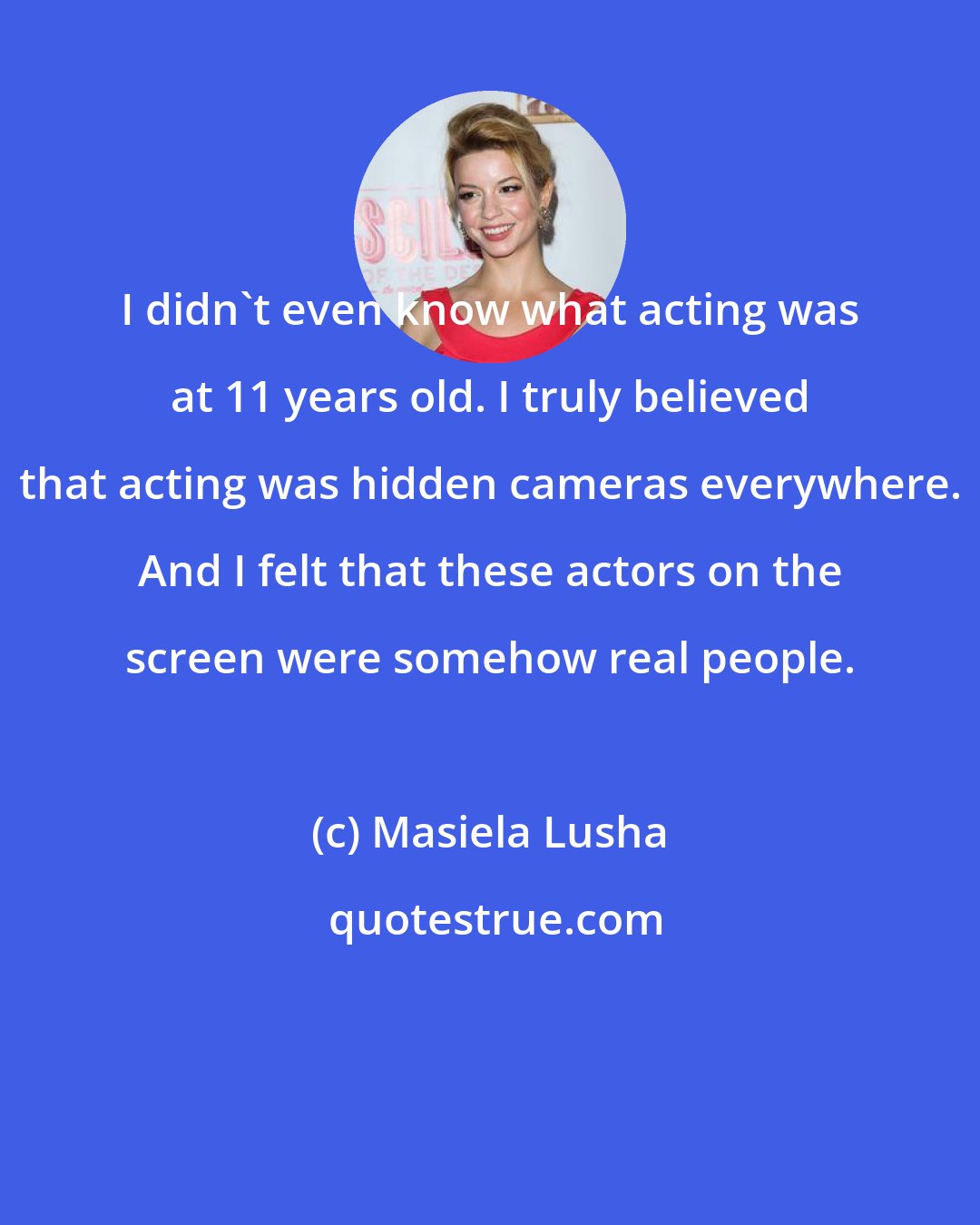 Masiela Lusha: I didn't even know what acting was at 11 years old. I truly believed that acting was hidden cameras everywhere. And I felt that these actors on the screen were somehow real people.