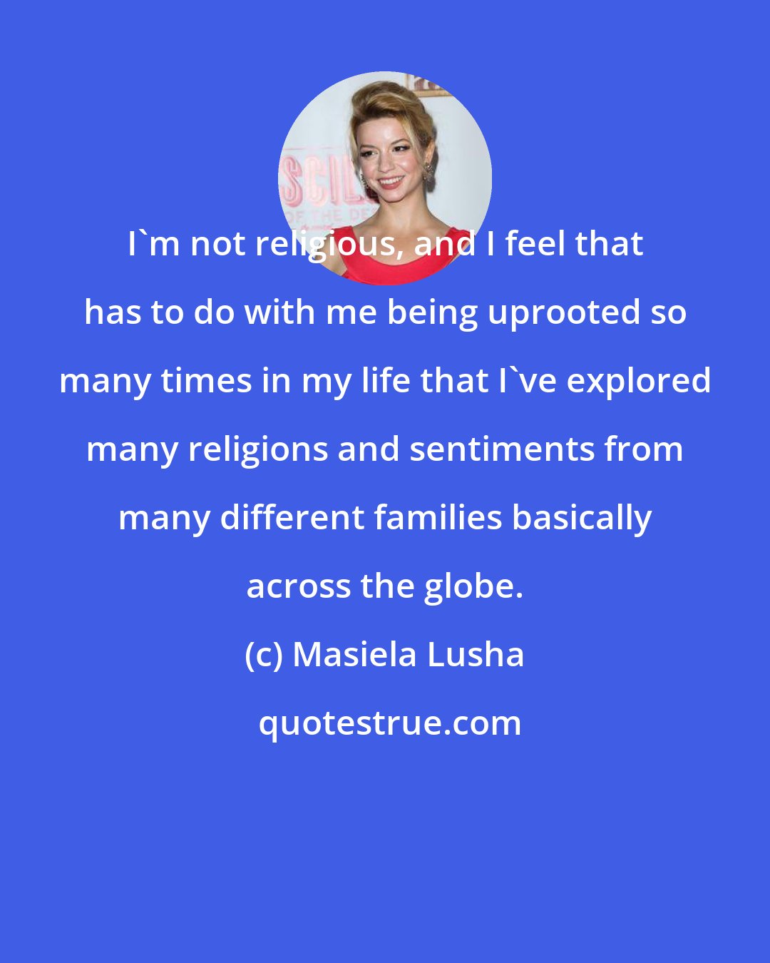 Masiela Lusha: I'm not religious, and I feel that has to do with me being uprooted so many times in my life that I've explored many religions and sentiments from many different families basically across the globe.