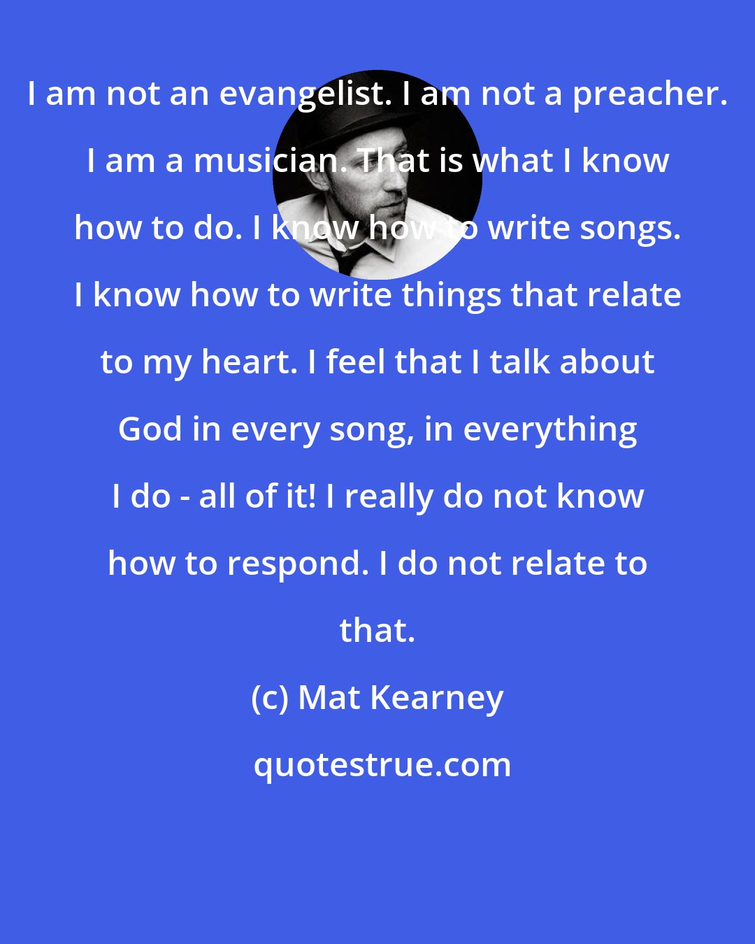 Mat Kearney: I am not an evangelist. I am not a preacher. I am a musician. That is what I know how to do. I know how to write songs. I know how to write things that relate to my heart. I feel that I talk about God in every song, in everything I do - all of it! I really do not know how to respond. I do not relate to that.