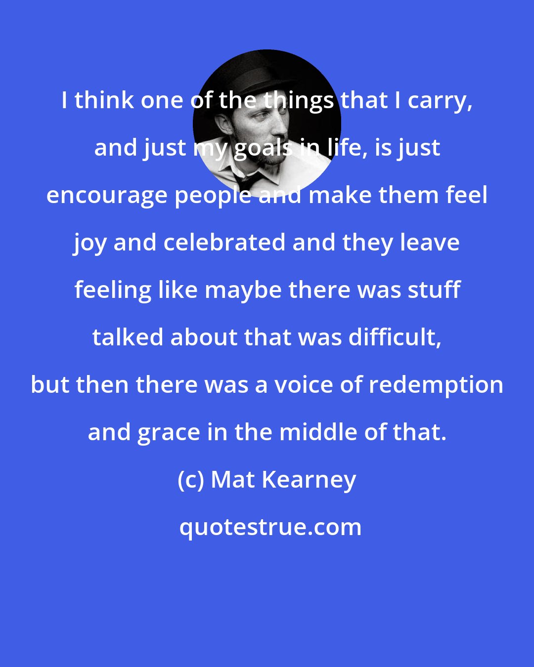 Mat Kearney: I think one of the things that I carry, and just my goals in life, is just encourage people and make them feel joy and celebrated and they leave feeling like maybe there was stuff talked about that was difficult, but then there was a voice of redemption and grace in the middle of that.