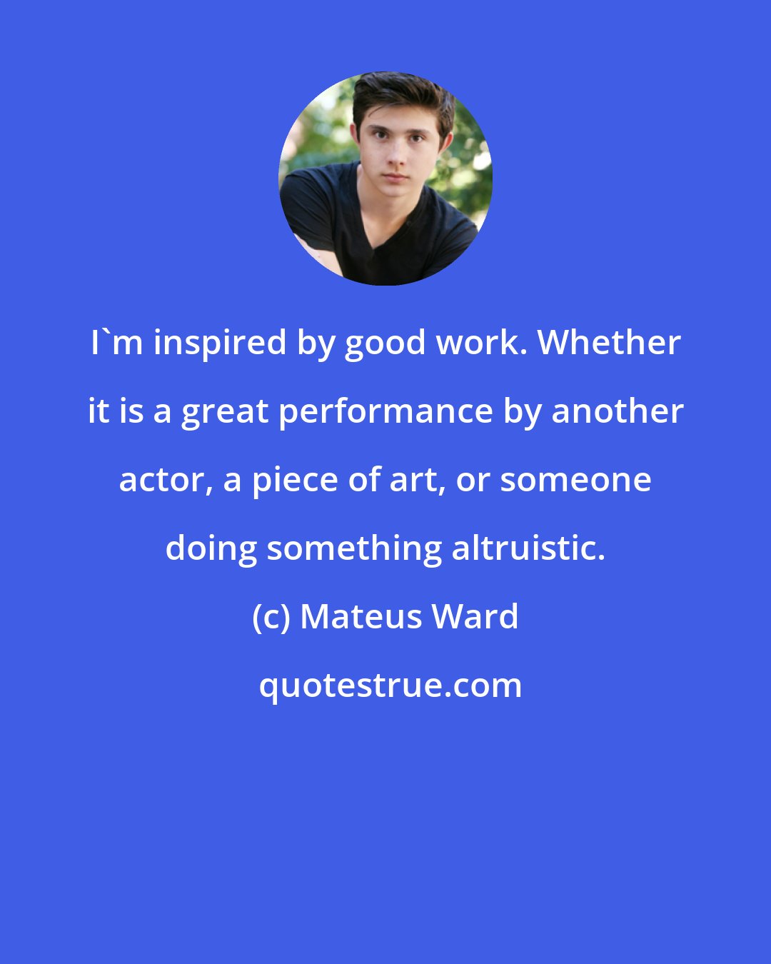 Mateus Ward: I'm inspired by good work. Whether it is a great performance by another actor, a piece of art, or someone doing something altruistic.