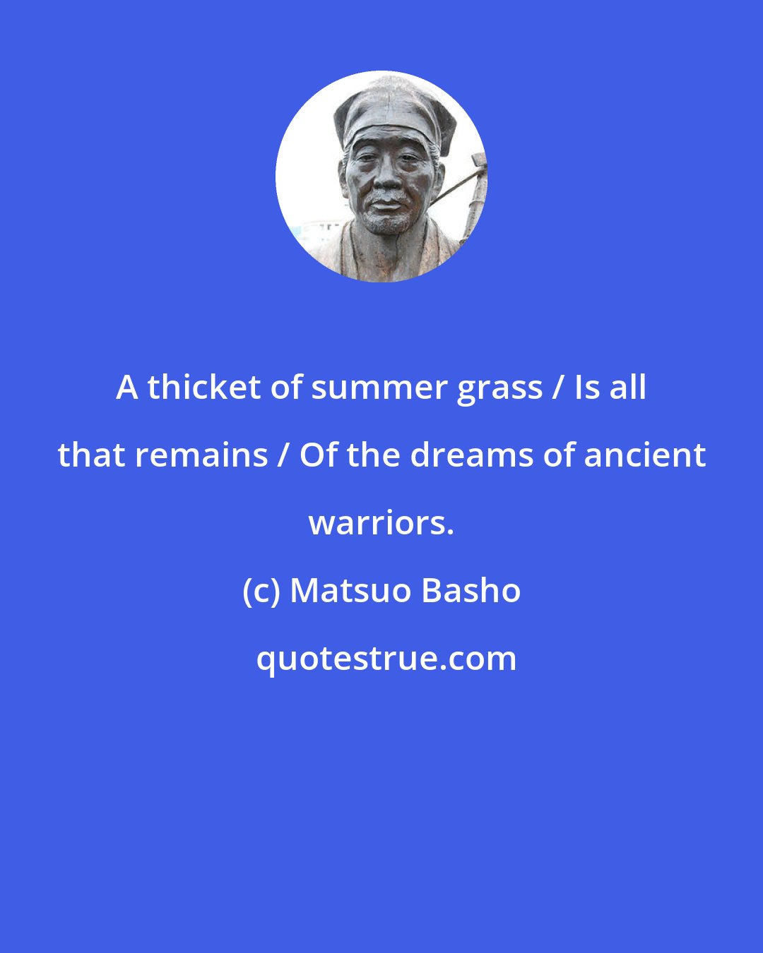 Matsuo Basho: A thicket of summer grass / Is all that remains / Of the dreams of ancient warriors.
