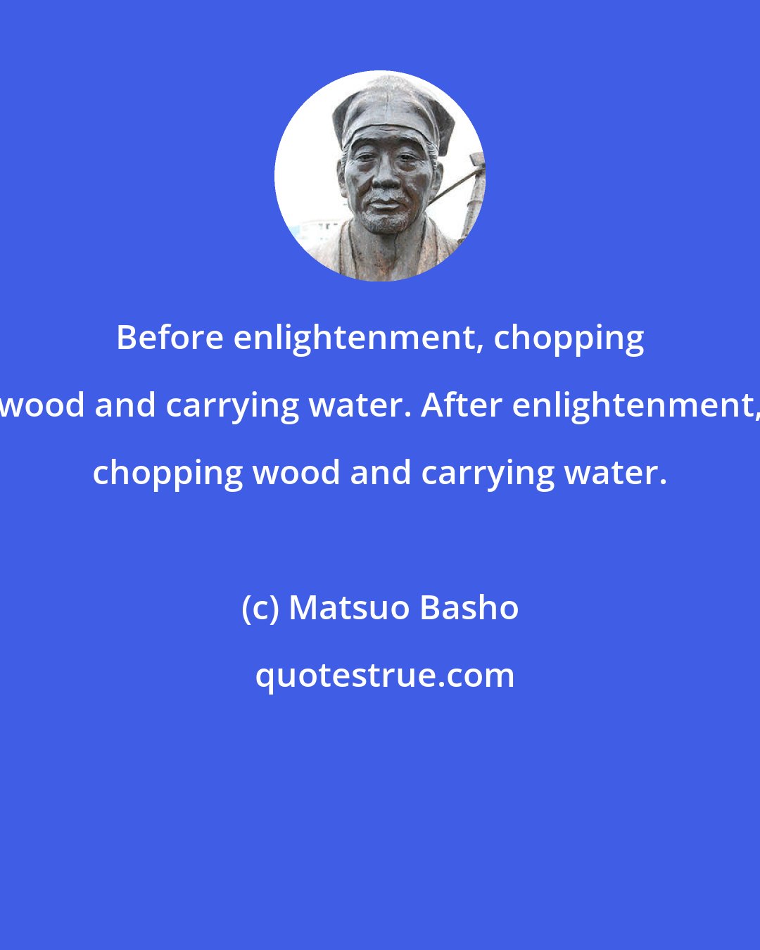 Matsuo Basho: Before enlightenment, chopping wood and carrying water. After enlightenment, chopping wood and carrying water.