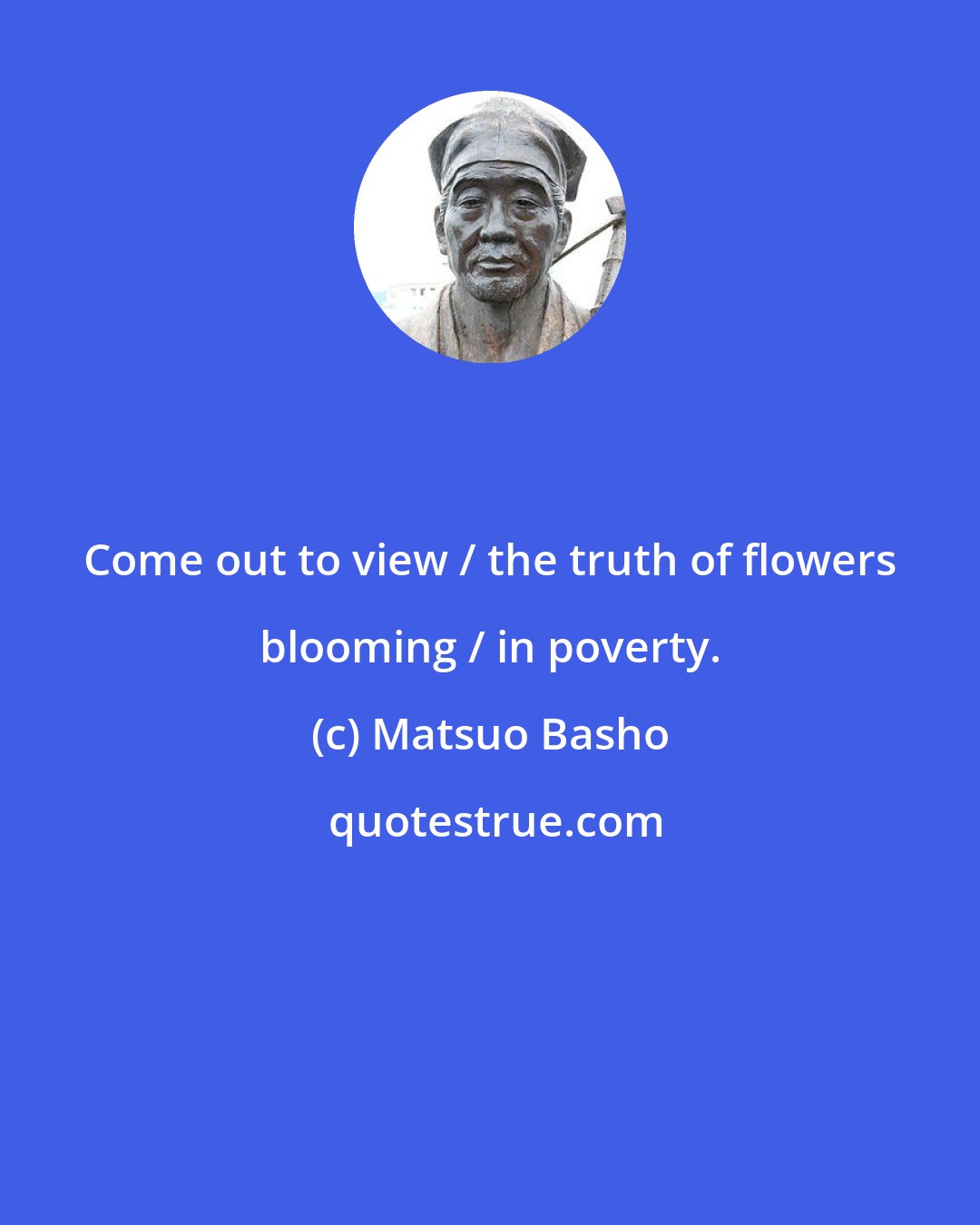 Matsuo Basho: Come out to view / the truth of flowers blooming / in poverty.