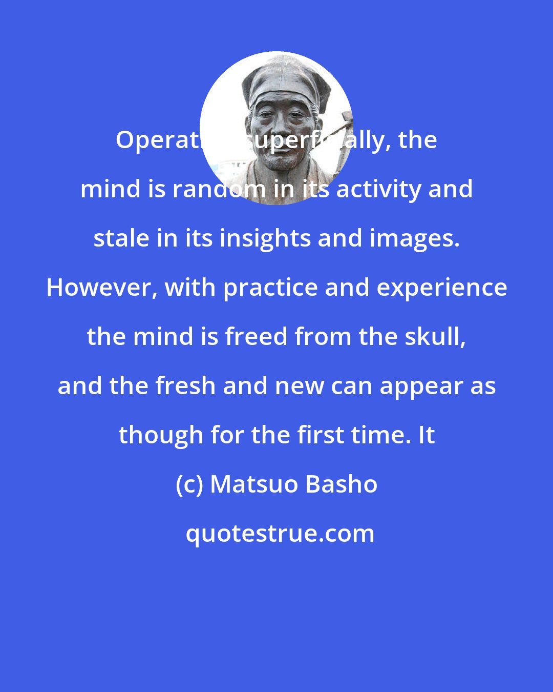 Matsuo Basho: Operating superficially, the mind is random in its activity and stale in its insights and images. However, with practice and experience the mind is freed from the skull, and the fresh and new can appear as though for the first time. It