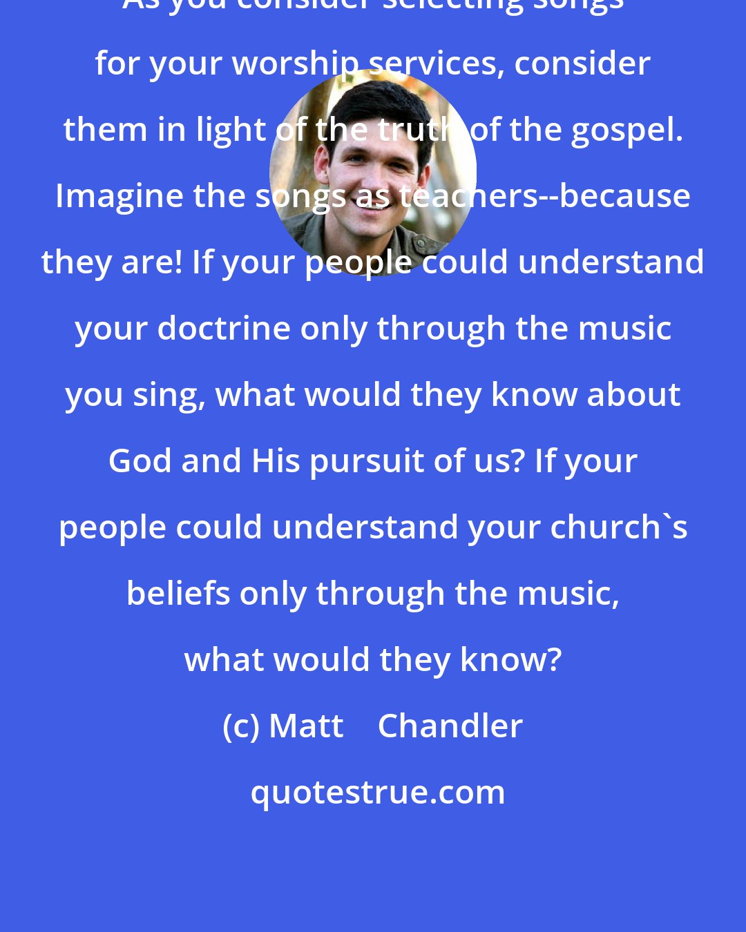 Matt    Chandler: As you consider selecting songs for your worship services, consider them in light of the truth of the gospel. Imagine the songs as teachers--because they are! If your people could understand your doctrine only through the music you sing, what would they know about God and His pursuit of us? If your people could understand your church's beliefs only through the music, what would they know?