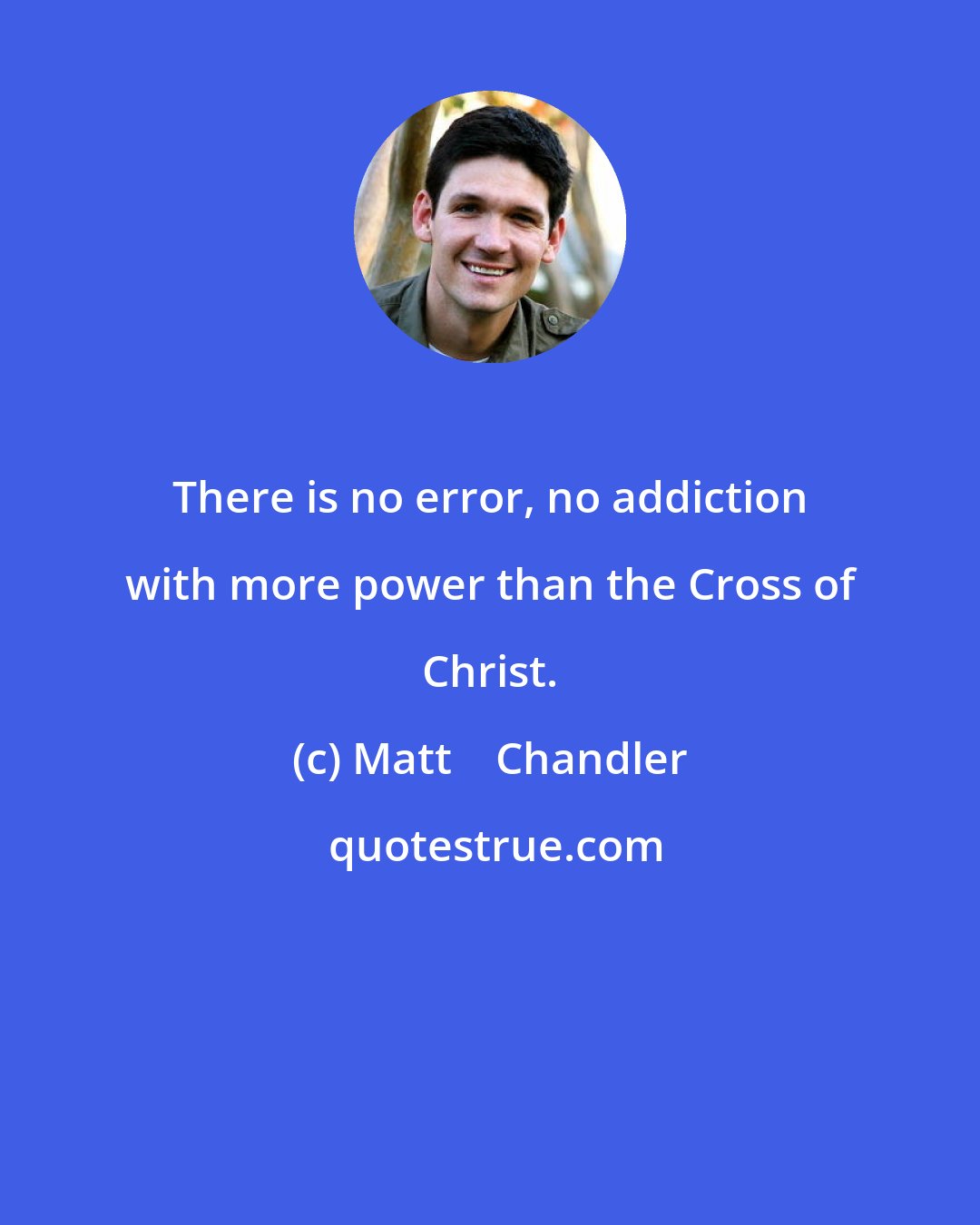 Matt    Chandler: There is no error, no addiction with more power than the Cross of Christ.