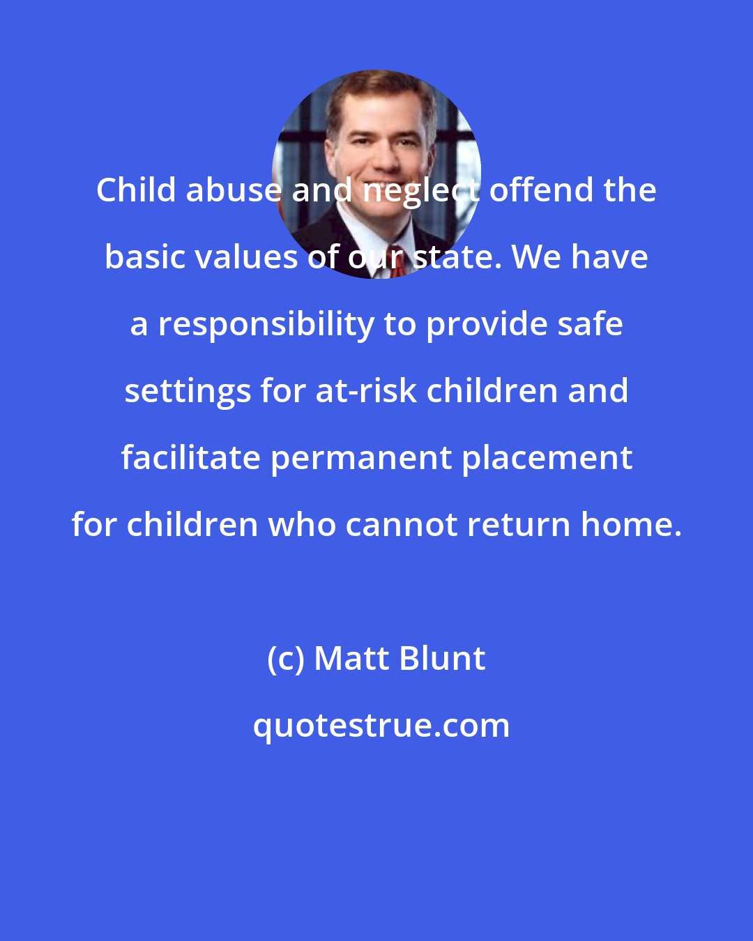 Matt Blunt: Child abuse and neglect offend the basic values of our state. We have a responsibility to provide safe settings for at-risk children and facilitate permanent placement for children who cannot return home.